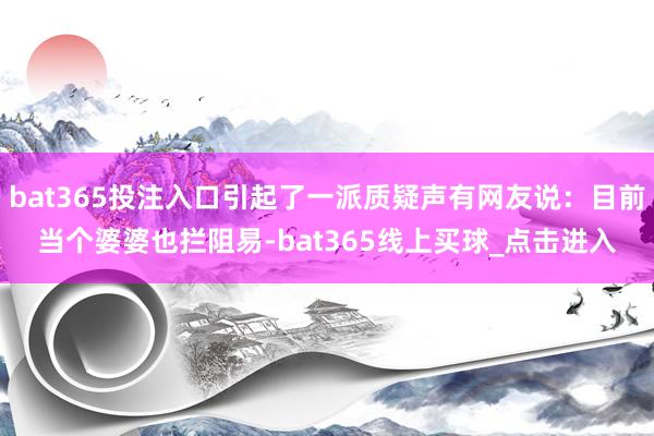 bat365投注入口引起了一派质疑声有网友说：目前当个婆婆也拦阻易-bat365线上买球_点击进入
