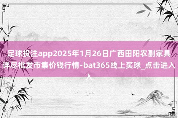 足球投注app2025年1月26日广西田阳农副家具详尽批发市集价钱行情-bat365线上买球_点击进入