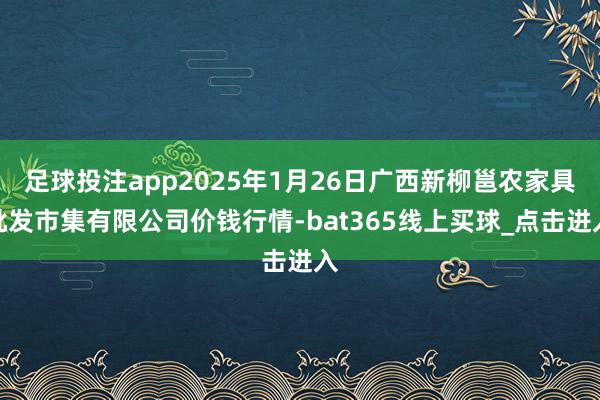足球投注app2025年1月26日广西新柳邕农家具批发市集有限公司价钱行情-bat365线上买球_点击进入