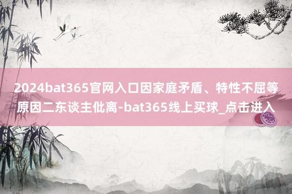 2024bat365官网入口因家庭矛盾、特性不屈等原因二东谈主仳离-bat365线上买球_点击进入