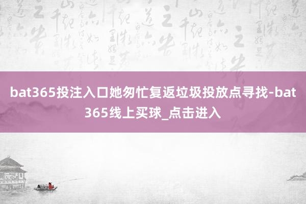 bat365投注入口她匆忙复返垃圾投放点寻找-bat365线上买球_点击进入