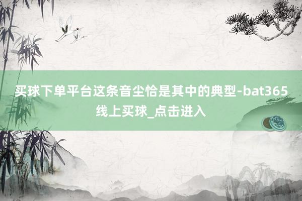 买球下单平台这条音尘恰是其中的典型-bat365线上买球_点击进入