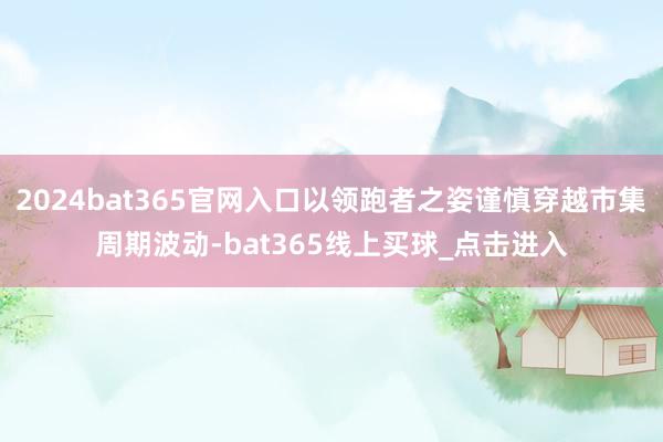 2024bat365官网入口以领跑者之姿谨慎穿越市集周期波动-bat365线上买球_点击进入