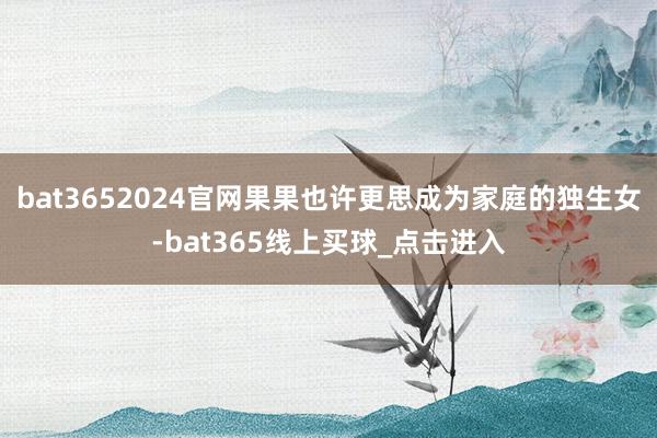 bat3652024官网果果也许更思成为家庭的独生女-bat365线上买球_点击进入
