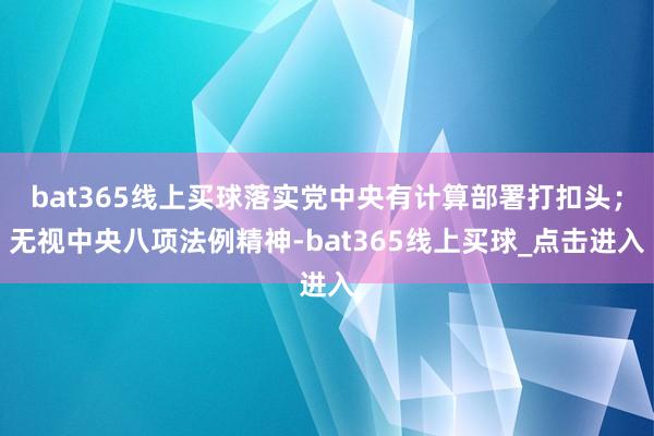 bat365线上买球落实党中央有计算部署打扣头；无视中央八项法例精神-bat365线上买球_点击进入