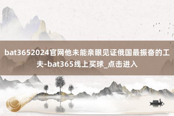 bat3652024官网他未能亲眼见证俄国最振奋的工夫-bat365线上买球_点击进入