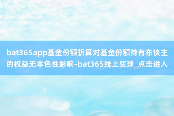 bat365app基金份额折算对基金份额持有东谈主的权益无本色性影响-bat365线上买球_点击进入