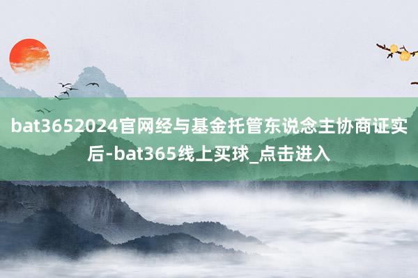 bat3652024官网经与基金托管东说念主协商证实后-bat365线上买球_点击进入