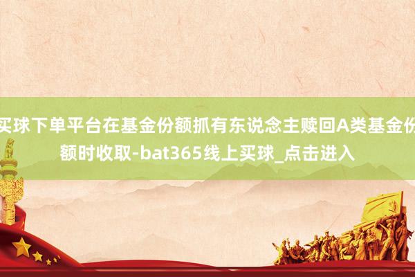 买球下单平台在基金份额抓有东说念主赎回A类基金份额时收取-bat365线上买球_点击进入