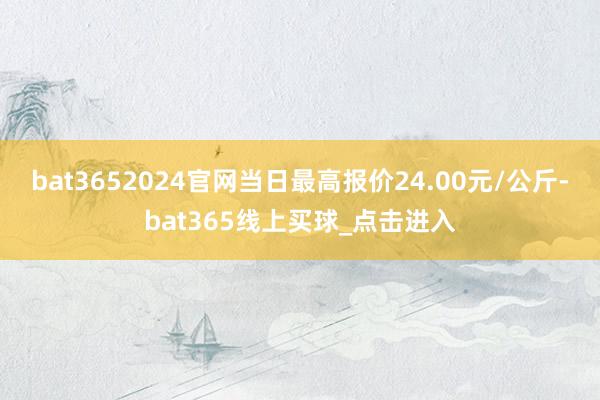 bat3652024官网当日最高报价24.00元/公斤-bat365线上买球_点击进入