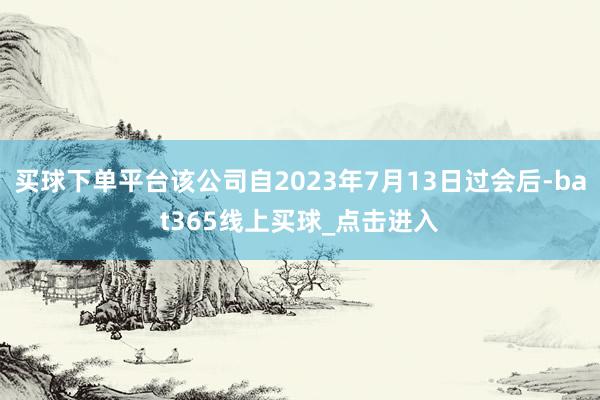 买球下单平台该公司自2023年7月13日过会后-bat365线上买球_点击进入