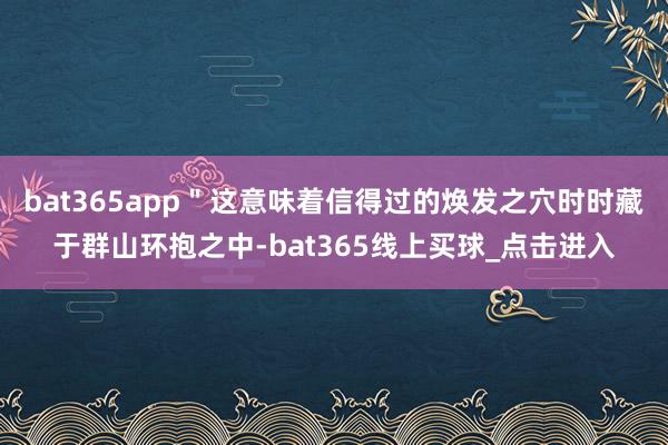 bat365app＂这意味着信得过的焕发之穴时时藏于群山环抱之中-bat365线上买球_点击进入