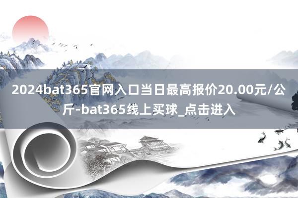 2024bat365官网入口当日最高报价20.00元/公斤-bat365线上买球_点击进入