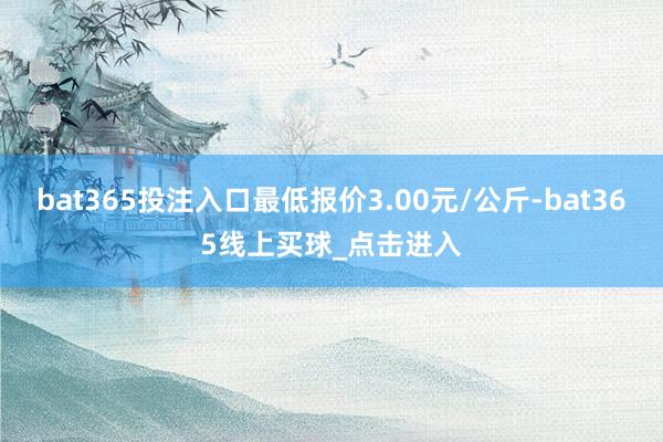 bat365投注入口最低报价3.00元/公斤-bat365线上买球_点击进入