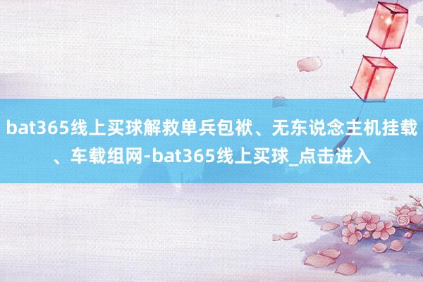 bat365线上买球解救单兵包袱、无东说念主机挂载、车载组网-bat365线上买球_点击进入