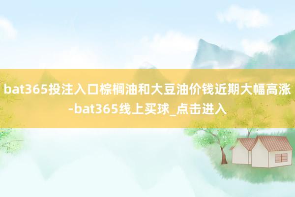 bat365投注入口棕榈油和大豆油价钱近期大幅高涨-bat365线上买球_点击进入