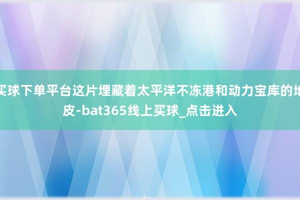 买球下单平台这片埋藏着太平洋不冻港和动力宝库的地皮-bat365线上买球_点击进入