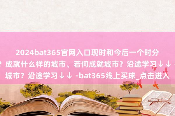 2024bat365官网入口　　现时和今后一个时分城市责任有哪些重心任务？成就什么样的城市、若何成就城市？沿途学习↓↓ -bat365线上买球_点击进入