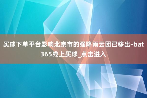 买球下单平台影响北京市的强降雨云团已移出-bat365线上买球_点击进入