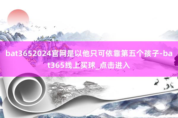 bat3652024官网是以他只可依靠第五个孩子-bat365线上买球_点击进入
