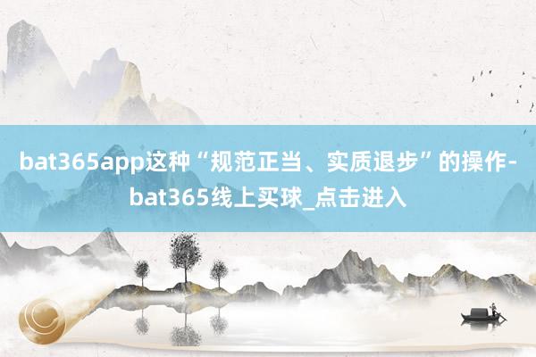 bat365app这种“规范正当、实质退步”的操作-bat365线上买球_点击进入