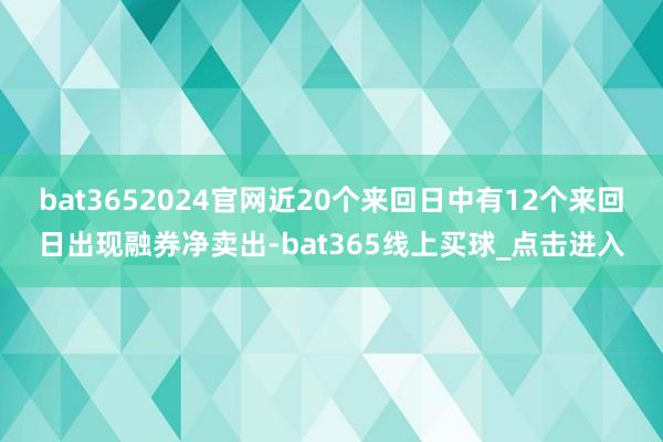bat3652024官网近20个来回日中有12个来回日出现融券净卖出-bat365线上买球_点击进入