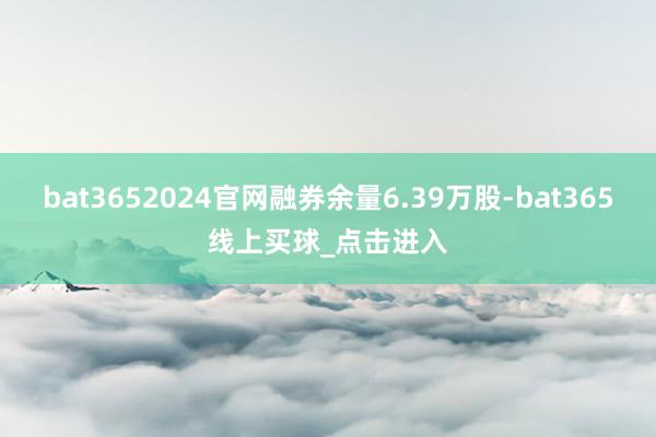 bat3652024官网融券余量6.39万股-bat365线上买球_点击进入