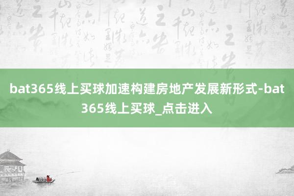 bat365线上买球加速构建房地产发展新形式-bat365线上买球_点击进入