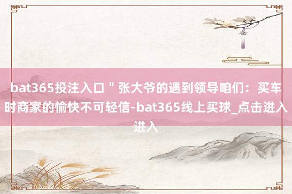 bat365投注入口＂张大爷的遇到领导咱们：买车时商家的愉快不可轻信-bat365线上买球_点击进入