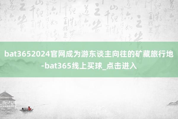 bat3652024官网成为游东谈主向往的矿藏旅行地-bat365线上买球_点击进入