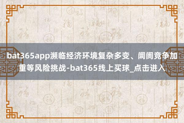 bat365app濒临经济环境复杂多变、阛阓竞争加重等风险挑战-bat365线上买球_点击进入