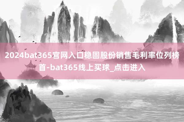 2024bat365官网入口稳固股份销售毛利率位列榜首-bat365线上买球_点击进入