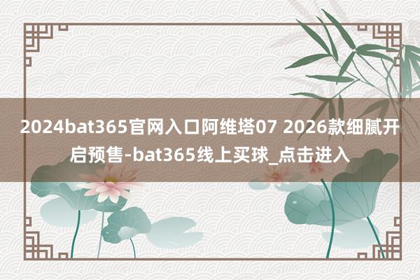 2024bat365官网入口阿维塔07 2026款细腻开启预售-bat365线上买球_点击进入