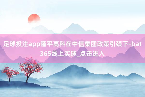 足球投注app隆平高科在中信集团政策引颈下-bat365线上买球_点击进入