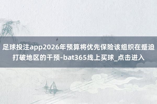 足球投注app2026年预算将优先保险该组织在蹙迫打破地区的干预-bat365线上买球_点击进入