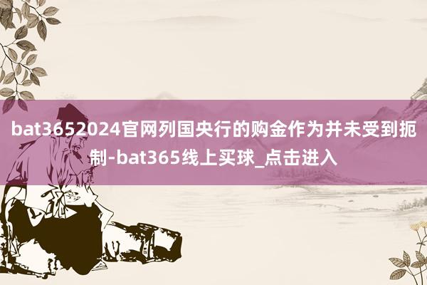 bat3652024官网列国央行的购金作为并未受到扼制-bat365线上买球_点击进入
