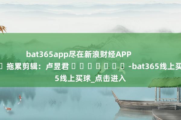 bat365app尽在新浪财经APP 拖累剪辑:卢昱君 -bat365线上买球_点击进入
