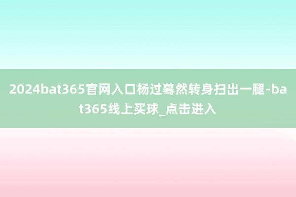 2024bat365官网入口杨过蓦然转身扫出一腿-bat365线上买球_点击进入