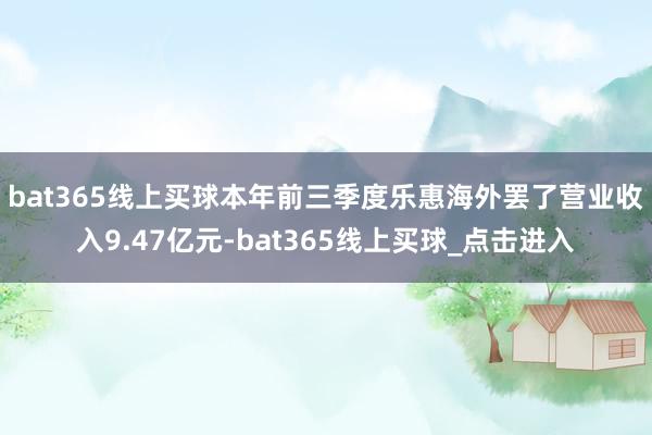 bat365线上买球 本年前三季度乐惠海外罢了营业收入9.47亿元-bat365线上买球_点击进入