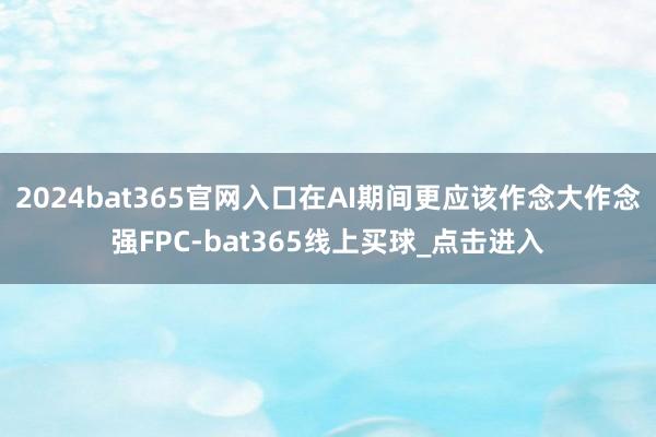 2024bat365官网入口在AI期间更应该作念大作念强FPC-bat365线上买球_点击进入