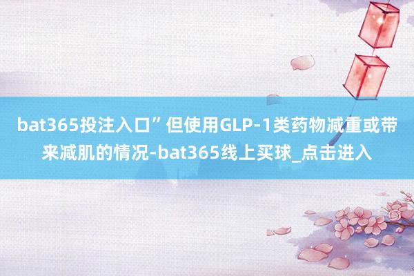 bat365投注入口”但使用GLP-1类药物减重或带来减肌的情况-bat365线上买球_点击进入