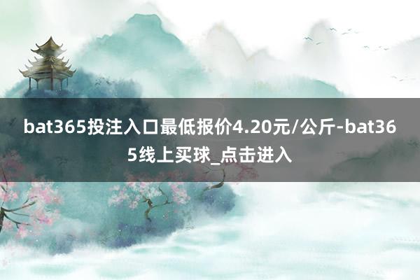 bat365投注入口最低报价4.20元/公斤-bat365线上买球_点击进入