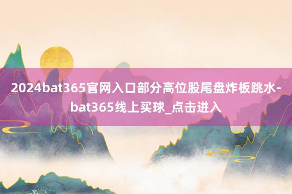 2024bat365官网入口　　部分高位股尾盘炸板跳水-bat365线上买球_点击进入