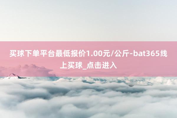 买球下单平台最低报价1.00元/公斤-bat365线上买球_点击进入