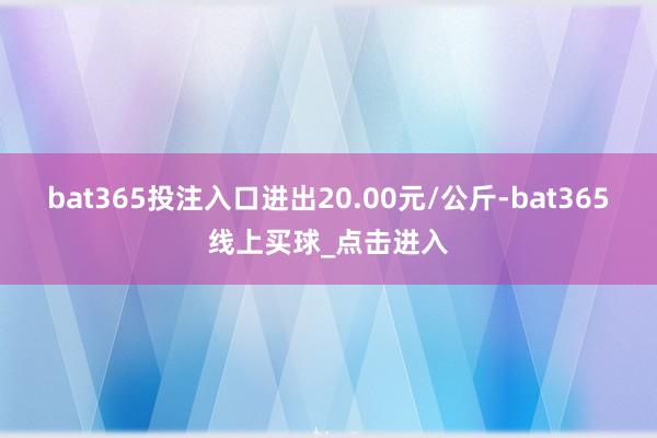 bat365投注入口进出20.00元/公斤-bat365线上买球_点击进入