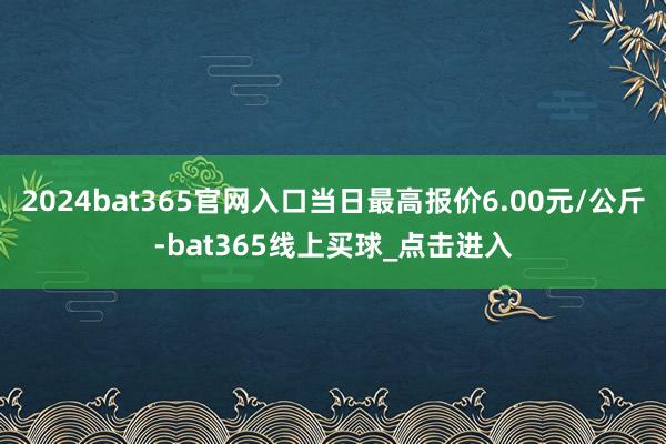 2024bat365官网入口当日最高报价6.00元/公斤-bat365线上买球_点击进入