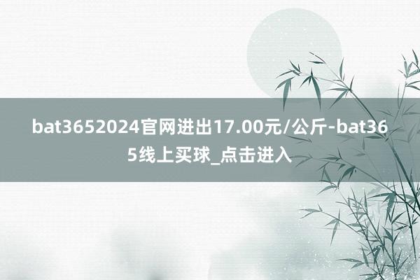 bat3652024官网进出17.00元/公斤-bat365线上买球_点击进入