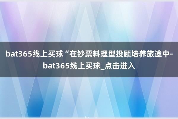 bat365线上买球　　“在钞票料理型投顾培养旅途中-bat365线上买球_点击进入