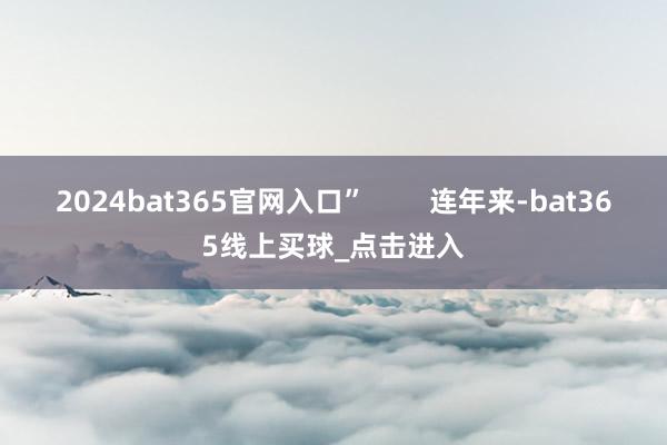 2024bat365官网入口”        连年来-bat365线上买球_点击进入