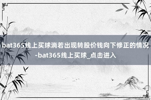 bat365线上买球淌若出现转股价钱向下修正的情况-bat365线上买球_点击进入